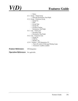 Page 300Features Guide 291
V(D)Features Guide
Ñ Status
4.3.1  Group - Trunk Group
Ñ Intercept Destination, Day/Night
4.3.2  Group - Extension Group
Ñ Group No.
Ñ FDN
Ñ Group Type
Ñ Tenant No.
Ñ Overflow Setting 
Destination, Day/Night
4.4.1  Line - Trunk Line
Ñ Incoming Type
Ñ Destination, Day/Night
4.4.2  Line - Extension Line
Ñ Group No.
Ñ COS No.
Ñ Mailbox No.
4.5.9.1  Features - VPS Integration 2/2
Ñ Turn off control of Message Waiting Lamp
Ñ ExtensionÕs mailbox number
Feature ReferencesVPS Integration...