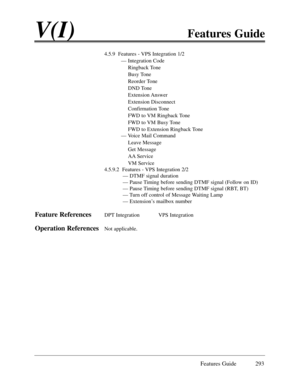 Page 302Features Guide 293
V(I)Features Guide
4.5.9  Features - VPS Integration 1/2
Ñ Integration Code
Ringback Tone
Busy Tone
Reorder Tone
DND Tone
Extension Answer
Extension Disconnect
Confirmation Tone
FWD to VM Ringback Tone
FWD to VM Busy Tone
FWD to Extension Ringback Tone
Ñ Voice Mail Command
Leave Message
Get Message
AA Service
VM Service
4.5.9.2  Features - VPS Integration 2/2
Ñ DTMF signal duration 
Ñ Pause Timing before sending DTMF signal (Follow on ID)
Ñ Pause Timing before sending DTMF signal (RBT,...