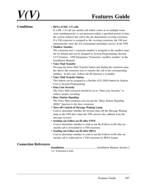 Page 306Features Guide 297
V(V)Features Guide
Conditions¥IRNA of DIL 1:N calls
If a DIL 1:N call (an outside call which comes in on multiple exten-
sions simultaneously) is not answered within a specified period of time,
the system redirects the call to the pre-determined covering extension.
If a VM extension is assigned as the covering extension, the VM port
automatically starts the AA (Automated Attendant) service of the VPS.
¥Mailbox Number
The extension userÕs extension number is assigned as the mailbox...