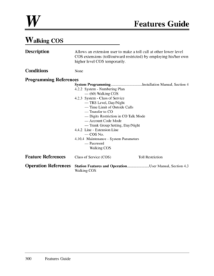 Page 309WFeatures Guide
300 Features Guide
Walking COS
DescriptionAllows an extension user to make a toll call at other lower level
COS extensions (toll/outward restricted) by employing his/her own
higher level COS temporarily. 
ConditionsNone
Programming References
System Programming................................Installation Manual, Section 4
4.2.2  System - Numbering Plan
Ñ (60) Walking COS
4.2.3  System - Class of Service
Ñ TRS Level, Day/Night 
Ñ Time Limit of Outside Calls
Ñ Transfer to CO
Ñ Digits...