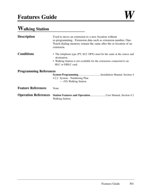 Page 310Features GuideW
Features Guide 301
Walking Station
DescriptionUsed to move an extension to a new location without 
re-programming.  Extension data such as extension number, One-
Touch dialing memory remain the same after the re-location of an
extension. 
Conditions¥  The telephone type (PT, SLT, OPX) must be the same at the source and
destination.
¥  Walking Station is not available for the extensions connected to an 
HLC or DHLC card.
Programming References
System...