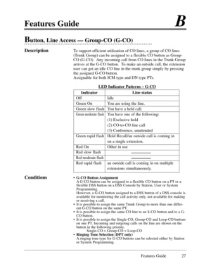 Page 36Features GuideB
Features Guide 27
Button, Line Access Ñ Group-CO (G-CO) 
DescriptionTo support efficient utilization of CO lines, a group of CO lines
(Trunk Group) can be assigned to a flexible CO button as Group-
CO (G-CO).  Any incoming call from CO lines in the Trunk Group
arrives at the G-CO button.  To make an outside call, the extension
user can get an idle CO line in the trunk group simply by pressing
the assigned G-CO button.
Assignable for both ICM type and DN type PTs.  
LED Indicator
 Patterns...