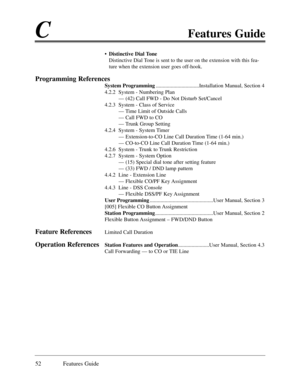 Page 61CFeatures Guide
52 Features Guide
¥Distinctive Dial Tone
Distinctive Dial Tone is sent to the user on the extension with this fea-
ture when the extension user goes off-hook.
Programming References
System Programming................................Installation Manual, Section 4
4.2.2  System - Numbering Plan
Ñ (42) Call FWD - Do Not Disturb Set/Cancel
4.2.3  System - Class of Service
Ñ Time Limit of Outside Calls
Ñ Call FWD to CO
Ñ Trunk Group Setting
4.2.4  System - System Timer
Ñ Extension-to-CO Line...