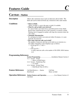 Page 62Features GuideC
Features Guide 53
Call Hold Ð Station
DescriptionAllows the extension user to put an intercom call on hold.  The
held call can be retrieved from any extension in the same tenant. 
Conditions¥Music on Hold
ÒMusic on HoldÓ is sent to the party on hold, if available.
¥What if a call on hold is not retrieved?
If a call on hold is not retrieved in a specified period of time (Hold
Recall Time), Hold Recall tone (if the extension is on-hook) or Hold
Warning tone (if engaged in another call)...