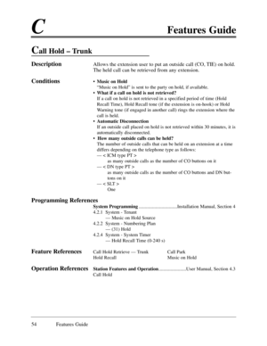 Page 63CFeatures Guide
54 Features Guide
Call Hold Ð Trunk
DescriptionAllows the extension user to put an outside call (CO, TIE) on hold.
The held call can be retrieved from any extension. 
Conditions¥ Music on Hold
ÒMusic on HoldÓ is sent to the party on hold, if available. 
¥ What if a call on hold is not retrieved?
If a call on hold is not retrieved in a specified period of time (Hold
Recall Time), Hold Recall tone (if the extension is on-hook) or Hold
Warning tone (if engaged in another call) rings the...