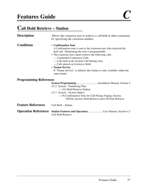 Page 66Features GuideC
Features Guide 57
Call Hold Retrieve Ð Station
DescriptionAllows the extension user to retrieve a call held at other extensions
by specifying the extension number. 
Conditions¥Confirmation Tone
A Confirmation tone is sent to the extension user who retrieved the
held call.  Eliminating the tone is programmable. 
¥ The extension user cannot retrieve the following calls.
Ñ Unattended Conference Calls
Ñ Calls held at the System Call Parking Area
Ñ Calls placed on Exclusive Hold
¥Tenant...