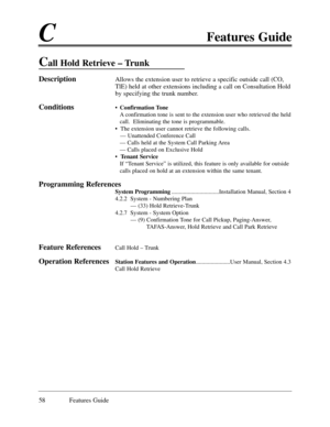 Page 67CFeatures Guide
58 Features Guide
Call Hold Retrieve Ð Trunk
DescriptionAllows the extension user to retrieve a specific outside call (CO,
TlE) held at other extensions including a call on Consultation Hold
by specifying the trunk number. 
Conditions¥Confirmation Tone
A confirmation tone is sent to the extension user who retrieved the held
call.  Eliminating the tone is programmable.
¥  The extension user cannot retrieve the following calls.
Ñ Unattended Conference Call
Ñ Calls held at the System Call...