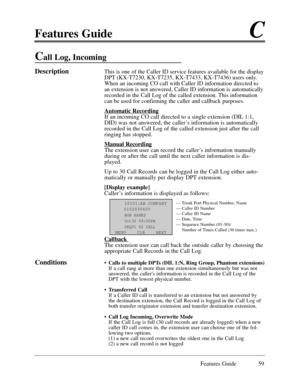 Page 68Features GuideC
Features Guide 59
Call Log, Incoming 
DescriptionThis is one of the Caller ID service features available for the display
DPT (KX-T7230, KX-T7235, KX-T7433, KX-T7436) users only.
When an incoming CO call with Caller ID information directed to
an extension is not answered, Caller ID information is automatically
recorded in the Call Log of the called extension. This information
can be used for confirming the caller and callback purposes.
Automatic Recording
If an incoming CO call directed to...