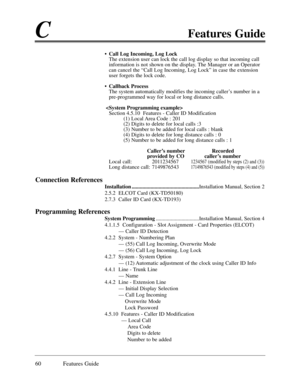 Page 69CFeatures Guide
60 Features Guide
¥ Call Log Incoming, Log Lock
The extension user can lock the call log display so that incoming call
information is not shown on the display. The Manager or an Operator
can cancel the ÒCall Log Incoming, Log LockÓ in case the extension
user forgets the lock code.
¥ Callback Process
The system automatically modifies the incoming callerÕs number in a
pre-programmed way for local or long distance calls.

Section 4.5.10  Features - Caller ID Modification
(1) Local Area Code...