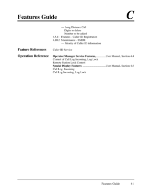 Page 70Features GuideC
Features Guide 61
Ñ Long Distance Call
Digits to delete
Number to be added
4.5.11  Features - Caller ID Registration
4.10.2  Maintenance - SMDR
Ñ Priority of Caller ID information
Feature ReferencesCaller ID Service
Operation ReferenceOperator/Manager Service Features,..............User Manual, Section 4.4
Control of Call Log Incoming, Log Lock
Remote Station Lock Control
Special Display Features ..................................User Manual, Section 4.5
Call Log, Incoming  
Call Log...