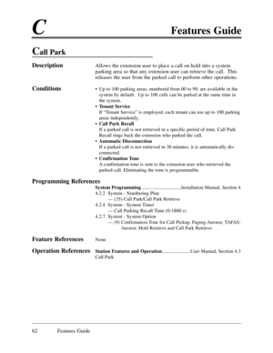 Page 71CFeatures Guide
62 Features Guide
Call Park
DescriptionAllows the extension user to place a call on hold into a system
parking area so that any extension user can retrieve the call.  This
releases the user from the parked call to perform other operations.  
Conditions¥ Up to 100 parking areas, numbered from 00 to 99, are available in the
system by default.  Up to 100 calls can be parked at the same time in
the system.
¥ Tenant Service
If ÒTenant ServiceÓ is employed, each tenant can use up to 100...