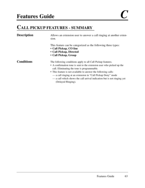 Page 72Features GuideC
Features Guide 63
CALL PICKUP FEATURES - SUMMARY
DescriptionAllows an extension user to answer a call ringing at another exten-
sion.
This feature can be categorized as the following three types:
¥ Call Pickup, CO line
¥ Call Pickup, Directed
¥ Call Pickup, Group
ConditionsThe following conditions apply to all Call Pickup features.
¥ A confirmation tone is sent to the extension user who picked up the
call. Eliminating the tone is programmable.
¥ This feature is not available to answer the...