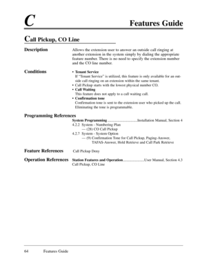 Page 73CFeatures Guide
64 Features Guide
Call Pickup, CO Line
DescriptionAllows the extension user to answer an outside call ringing at
another extension in the system simply by dialing the appropriate
feature number. There is no need to specify the extension number
and the CO line number.
Conditions¥ Tenant Service
If ÒTenant ServiceÓ is utilized, this feature is only available for an out-
side call ringing on an extension within the same tenant.
¥ Call Pickup starts with the lowest physical number CO.
¥ Call...