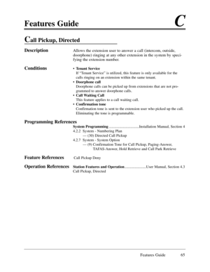 Page 74Features GuideC
Features Guide 65
Call Pickup, Directed 
DescriptionAllows the extension user to answer a call (intercom, outside,
doorphone) ringing at any other extension in the system by speci-
fying the extension number.  
Conditions¥Tenant Service
If ÒTenant ServiceÓ is utilized, this feature is only available for the
calls ringing on an extension within the same tenant. 
¥Doorphone call
Doorphone calls can be picked up from extensions that are not pro-
grammed to answer doorphone calls. 
¥Call...