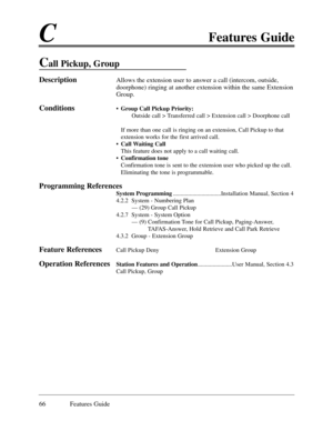 Page 75CFeatures Guide
66 Features Guide
Call Pickup, Group 
DescriptionAllows the extension user to answer a call (intercom, outside,
doorphone) ringing at another extension within the same Extension
Group.
Conditions¥Group Call Pickup Priority:
Outside call > Transferred call > Extension call > Doorphone call
If more than one call is ringing on an extension, Call Pickup to that
extension works for the first arrived call.
¥Call Waiting Call
This feature does not apply to a call waiting call.
¥Confirmation...