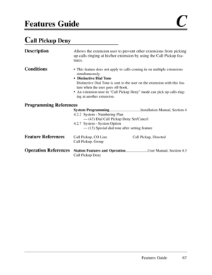 Page 76Features GuideC
Features Guide 67
Call Pickup Deny
DescriptionAllows the extension user to prevent other extensions from picking
up calls ringing at his/her extension by using the Call Pickup fea-
tures. 
Conditions¥ This feature does not apply to calls coming in on multiple extensions
simultaneously.
¥ Distinctive Dial Tone
Distinctive Dial Tone is sent to the user on the extension with this fea-
ture when the user goes off-hook.
¥  An extension user in ÒCall Pickup DenyÓ mode can pick up calls ring-...