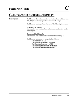 Page 78Features GuideC
Features Guide 69
CALL TRANSFER FEATURES Ð SUMMARY
DescriptionCall Transfer allows the extension user to transfer a call (Intercom,
CO, TIE) to another party (extension or outside party).
Call Transfer can be performed in one of the following two ways:
Scr
eened Call Transfer
An extension user can transfer a call after announcing it to the des-
tination party.
Unscr
eened Call Transfer
An extension user can transfer a call without announcing it.
Call Transfer feature can be categorized as...