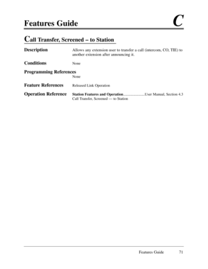 Page 80Features GuideC
Features Guide 71
Call Transfer, Screened Ð to Station
DescriptionAllows any extension user to transfer a call (intercom, CO, TIE) to
another extension after announcing it.
ConditionsNone
Programming References
None
Feature ReferencesReleased Link Operation
Operation ReferenceStation Features and Operation.......................User Manual, Section 4.3
Call Transfer, Screened Ñ to Station 