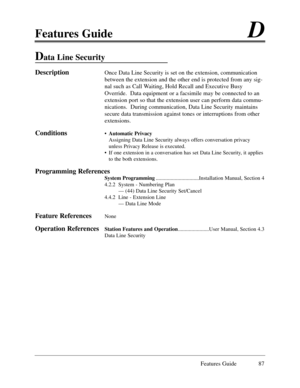 Page 96Features GuideD
Features Guide 87
Data Line Security
DescriptionOnce Data Line Security is set on the extension, communication
between the extension and the other end is protected from any sig-
nal such as Call Waiting, Hold Recall and Executive Busy
Override.  Data equipment or a facsimile may be connected to an
extension port so that the extension user can perform data commu-
nications.  During communication, Data Line Security maintains
secure data transmission against tones or interruptions from...