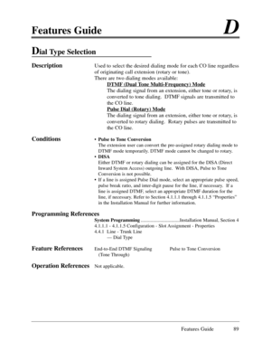 Page 98Features GuideD
Features Guide 89
Dial Type Selection
DescriptionUsed to select the desired dialing mode for each CO line regardless
of originating call extension (rotary or tone).
There are two dialing modes available:
DTMF
 (Dual Tone Multi-Frequency) Mode
The dialing signal from an extension, either tone or rotary, is
converted to tone dialing.  DTMF signals are transmitted to
the CO line.
Pulse Dial (Rotar
y) Mode
The dialing signal from an extension, either tone or rotary, is
converted to rotary...