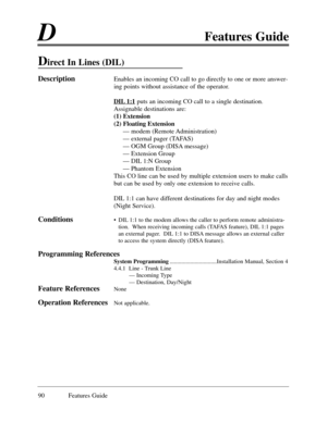 Page 99DFeatures Guide
90 Features Guide
Direct In Lines (DIL)
DescriptionEnables an incoming CO call to go directly to one or more answer-
ing points without assistance of the operator. 
DIL
 1:1puts an incoming CO call to a single destination.
Assignable destinations are: 
(1) Extension
(2) Floating Extension
Ñ modem (Remote Administration) 
Ñ external pager (TAFAS) 
Ñ OGM Group (DISA message)
Ñ Extension Group
Ñ DIL 1:N Group
Ñ Phantom Extension  
This CO line can be used by multiple extension users to make...