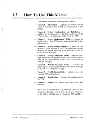 Page 1112 l How To Use This Manual _ 
This manual consists of nine chapters as follows: 
- Chapter 1 Introduction - explains the features of the 
Voice Processing System (VPS) and construction of this 
manual. 
- Chapter 2 System Configuration and Installation - 
explains the configuration in hardware/software of the 
VPS and how to install (locate and correct) the VPS. 
- Chapter 3 System Administrator’s Guide - explains the 
initial settings of the VPS system as the job of the System 
Administrator. 
-...