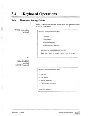 Page 10734 0 
Keyboard Operations 
3.44 
Hardware Settings Menu 
1 
Select 4. Hardware Settings Menu from the System Admin- 
VT220 compatible 
terminal 
Of 
Other RS-232C 
terminal 
(ASCII Terminal) istration Top Menu. 
Program - Hardware Settings Menu 
1. RS232C 
2. Port Setting 
3. Silence Reduction 
4. PBX interface Parameters 
SELECT ITEM AND PRESS RETURN-KEY 
Baud Rate, Word Bit Length, Parity, Stop Bit Length 
Program - Hardware Settings Menu 
1. RS232C 
2. Port Setting 
3. Silence Reduction 
4. PBX...