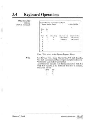 Page 12234 a 
Keyboard Operations 
: 
Other RS-232C 
terminal 
(ASCII Terminal) -4 
. . 
::. :; 
::.- ; 
..‘..,.! 
‘ 
Note: 
System Reports - System Service Report 
** System Service Report 4-JAN 7:46 PM ** 
Drive Srv 
1 
X 
2 - 
Port Srv [Outcalling] [Daymode-Srv] [Nightmode-Srv] 
1 X X V.M.(CT&CC) V.M.(CT&CC) 
2 
X X Custom(2) V.M.(CT&CC) 
3 
4 
5 
6 - 
7 - 
8 
Press [\] to return to the System Reports Menu. 
Srv: Service, V.M.: Voice Mail service, CT: Call Transfer, 
CC: Call Continuance (Recording in...