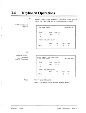 Page 12634 0 
Keyboard Operations 
VT220 compatible 
terminal 
or 
Other RS-232C 
terminal 
(ASCII Terminal) 
Note: 
7 Select 6. Disk Usage Report to know how much space is 
left on the Hard disk, for storing incoming messages. 
** Disk Usage Report 4-JAN 7:46 PM ** 
Drive Avail Used (%) 
1 284 3 (1) 
2 
FROM : : IO-APR 9153 AM 
New 
CPY Del 
EXP 
MSGs 64 0 6 1 
System Reports - Disk Usage Report 
** Disk Usage Report 4-JAN 7:46 PM ** 
I Drive Avail Used (%) 
I  Drive Avail Used (%) 
1 284 
284 3 (1)  3 (1) 
2...