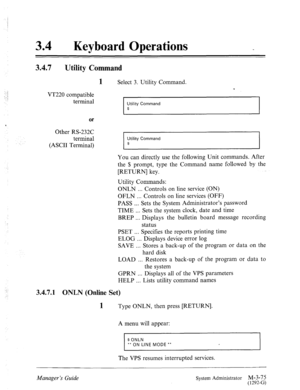 Page 13034 0 Keyboard Operations 
3.4.7 Utility Command 
) 
: 
.’ 
1 Select 3. Utility Command. 
T 
VT220 compatible 
terminal 
Utility Command 
$ 
or 
6 
Other RS-232C 
terminal 
Utility Command 
(ASCII Terminal) $ 
You can directly use the following Unit commands. After 
the $ prompt, type the Command name followed by the 
[RETURN] key. 
Utility Commands: 
ONLN . . . Controls on line service (ON) 
OFLN . . . Controls on line services (OFF) 
PASS . . . Sets the System Administrator’s password 
TIME . . . Sets...