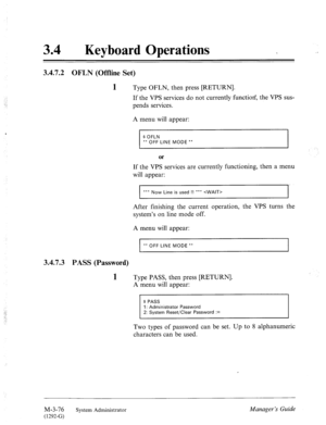 Page 13134 a Keyboard Operations 
3.4.7.2 OFLN (Offline Set) 
‘ 
3.4.7.3 
1 Type OFLN, then press [RETURN]. 
If the VPS services do not currently function, the VPS sus- 
pends services. 
A menu will appear: 
$ OFLN 
** OFF LINE MODE ** 
After finishing the current operation, the VPS turns the 
system’s on line mode off. 
A menu will appear: 
** OFF LINE MODE ** 
PASS (Password) 
1 Type PASS, then press [RETURN]. 
A menu will appear: 
Two types of password can be set. Up to 8 alphanumeric 
characters can be used....