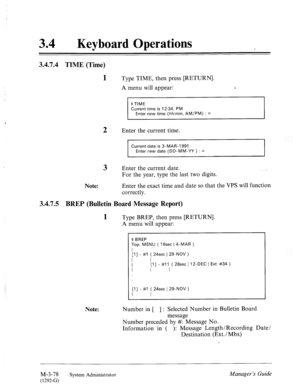 Page 13334 l Keyboard Operations 
3.4.7.4 TIME (Time) 
1 Type TIME, then press [RETURN]. 
A menu will appear: T 
$ TIME 
Current time is 12:34, PM 
Enter new time (hh:mm, AM/PM) : = 
, 
2 Enter the current time. 
Current date is 3-MAR-1991 
Enter new date (DD-MM-YY ) : = 
3 Enter the current date. 
For the year, type the last two digits. 
Note: Enter the exact time and date so that the VPS will function 
correctly. 
3.4.7.5 BREP (Bulletin Board Message Report) 
1 Type BREP, then press [RETURN]. 
A menu will...