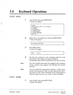 Page 13834 l Keyboard Operations 
3.4.7.8 SAVE 
3.4.7.9 LOAD 
1 
2 
3 
4 
Note: 
Note: 
1 
Type SAVE, then press [RETURN]. 
A menu will appear: - 
$ SAVE 
Disk Data Save (VPS --f PC : Xmodem) 
1: Program 
2: Parameters 
3: System Prompts 
4: User Prompts 
5: Bulletin Messages 
Select No. := 
Select item to be backed up, then press [RETURN]. 
A menu will appear: 
I To start press ‘RETURN’ 
I 
Press [RETURN]. 
A menu will appear: 
I Start ----- Save !! 
I 
Set the data terminal to the receiving (Answer) mode...