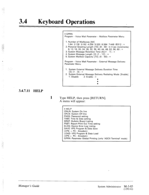 Page 14034 0 
Keyboard Operations 
3.4.7.11 
HELP 
1 T 
pe HELP, then press [RETURN]. 
A 
menu will appear: 
$ GPRN 
Program - Voice Mail Parameter - Mailbox Parameter Menu 
I. Number of Mailboxes [64] 
I:64 2:128 3:192 4:256 5:320 61384 7:448 8512 : = 
2. Personal Greeting Length [16] (8 - 60 : in 4 set increments) 
8, 12, 16, 20, 24, 28, 32, 36, 40, 44, 48, 52, 56, 60 : = 
3. System Message Retention Time [5] (1 - 7) : = 
4. System Message Length [3] (1 - 12) : = 
5. System Mailbox Capacity [IO] (5 - 50) : =...