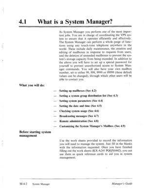 Page 14941 0 
What is a System Manager? 
What you will do: 
As System Manager you perform one of the most impor- 
tant jobs. You are in charge of coordinating the VPS sys- 
tem to ensure that it operates efficiently and effectively. 
The System Manager can perform a whole range of func- 
tions using any touch-tone telephone anywhere in the 
world. These include daily maintenance, the creation and 
editing of mailboxes in response to requests from users, 
and the deletion of unneeded mailboxes to prevent the sys-...