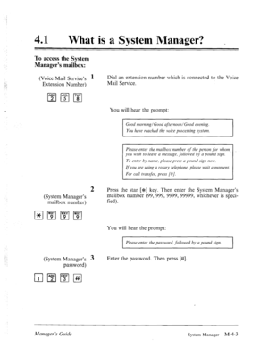 Page 150What is a System Manager? . 
.z, : 
To access the System 
Manager’s mailbox: 
(Voice Mail Service’s 1 Dial an extension number which is connected to the Voice 
Extension Number) Mail Service. 
‘ You will hear the prompt: 
Good morning/Good afternoon/Good evening. 
You have reached the voice processing 
system. 
Please enter the mailbox number of the person ,for whom 
you wish to leave a message, followed by a pound sign. 
To enter by 
name, please press a pound sign now. 
If you are using a rotary...