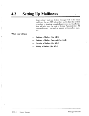 Page 15142 
0 Setting Up Mailboxes 
What you will do: 
Your primary duty as System Manager will be to create 
mailboxes for new VPS subscribers and to keep the system 
organized by deleting unneeded passwords and mailboxes. 
You will also have the task of System Administrator. All 
you need to .carry out such a request is the mailbox num- 
ber. 
- Deleting a Mailbox (See 4.2.1) 
- 
Deleting a Mailbox Password (See 4.2.2) 
- 
Creating a Mailbox (See 4.2.3) 
- 
Editing a Mailbox (See 4.2.4) 
, 
M-4-4 System...