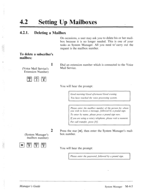 Page 15242 0 
Setting Up Mailboxes 
42.11. Deleting a Mailbox 
., .: 
-I ; 
.‘i 
; : 
: : On occasions, a user may ask you to delete his or her mail- 
box because it is no longer needed. This is one of your 
tasks as System Manager. All you need to-carry out the 
request is the mailbox number. 
To delete a subscriber’s 
mailbox: 
‘ 
1 Dial an extension number which is connected to the Voice 
(Voice Mail Service’s Mail Service. 
Extension Number) 
You will hear the prompt: 
Good mar-ning/Goorl @et-noon/Good...