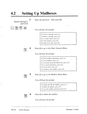 Page 15342 
0 
Setting Up Mailboxes 
3 Enter the password. Then press [#I. 
(System Manager’s 
password) 
You will hear the prompt: 
To receive a message, press [l]. 
To deliver a message, press [2]. 
For a system report, press [3]. 
For other features, press [4]. 
For help at any time, press [O]. 
Press [4] to go to the Other Features Menu. 
You will hear the prompt: 
To check mailbox distribution, press [l]. 
To set up mailbox, press (21. 
To set system group distribution list, press [3]. 
To set system...