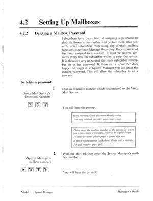 Page 155-:. 
.: 
42 
0 Setting Up Mailboxes 
4.2.2 
Deleting a Mailbox Password 
Subscribers have the option of assigning a password to 
their mailboxes to personalize and protect them. This pre- 
vents other subscribers from using any of -their mailbox 
functions other than Message Recording. Once a password 
has been assigned to a mailbox, it must be entered cor- 
rectly every time the subscriber wishes to enter the system. 
It is therefore very important that each subscriber remem- 
ber his or her password....