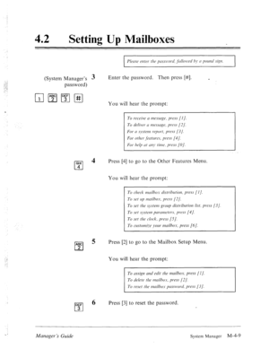 Page 15642 l Setting Up IMailboxes 
(System Manager’s 3 
password) Enter the password. Then press [#I. c 
You will hear the prompt: 
GHI 
cl 
4 
4 Press [4] to go to the Other Features Menu. 
You will hear the prompt: 
ABC 
cl 
5 Press [2] to go to the Mailbox Setup Menu. 
2 
You will hear the prompt: 
To ussig77 cd edit tl7r mdbos. press (I J. 
DEF 
cl 
6 Press [3] to reset the password. 
3 
Manuger ‘s Guide System Manager M-4-9  