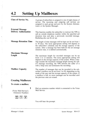 Page 16042 0 
Setting Up Mailboxes 
Class of Service No. 
External Message 
Delivery Authorization 
Message Retention Time 
Maximum Message 
Length 
Mailbox Capacity 
Creating Mailboxes: 
To create a mailbox: 
1 
(Voice Mail Service’s 
Extension Number) A group of subscribers is assigned to one of eight classes of 
service. The incoming and outgoing call services are 
assigned to each group and port by the System Adminis- 
trator or the System Manager. c 
This function enables the subscriber to instruct the VPS...