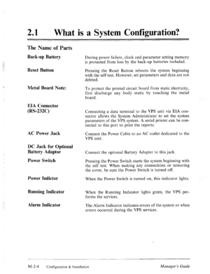 Page 17‘- 
;,: 
,p; 
_,- 
: -_ 
’ 
21 a What is a System Configuration? 
The Name of Parts 
Back-up Battery 
Reset Button 
Metal Board Note: 
EIA Connector 
(RS-232C) During power failure, clock and parameter setting memory 
is protected from loss by the back-up batteries included. 
Pressing the Reset Button reboots the system beginning 
with the self test. However, set patameters and data are not 
deleted. 
To protect the printed circuit board from static electricity, 
first discharge any body static by...