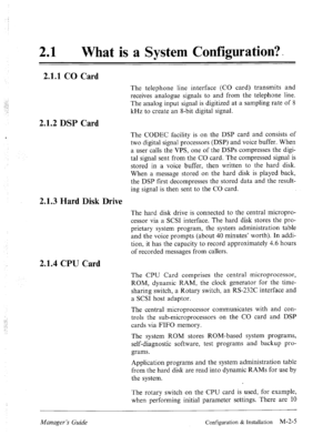 Page 1821 l What is a System Configuration?- 
2.1.1 CO Card 
2.1.2 DSP Card 
2.1.3 Hard Disk Drive 
2.1.4 CPU Card 
:.::’ 
, 
.A 
.., .- 
: : 
Manager’s Guide Configuration & Installation M-2-5  The telephone line interface (CO card) transmits and 
receives analogue signals to and from the telephone line. 
The analog input signal is digitized at a sampling rate of 8 
kHz to create an 8-bit digital signal. 
The CODEC facility is on the DSP card and consists of 
two digital signal processors (DSP) and voice...