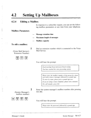 Page 17442 0 Setting Up Mailboxes 
42.4 Editing a Mailbox 
In response to a subscriber request, you can set the follow- 
ing mailbox parameters at any time from your telephone. 
Mailbox Parameters 
To edit a mailbox: 
1 
(Voice Mail Service’s 
Extension Number) - Message retention time 
- Maximum length of messages 
- Mailbox capacity 
Dial an extension number which is connected to the Voice 
Mail Service. 
You will hear the prompt: 
ufternoon/Good evening 
YOU have reached the voice processing system. 
Please...