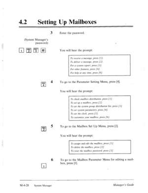 Page 17542 
0 Setting Up Mailboxes 
3 Enter the password. 
(System Manager’s 
password) 
You will hear the prompt: 
GHI 
cl 
4 
4 
ABC 
cl 
5 
2 
To receive a message, press [I]. 
To deliver a message, press [2]. 
For a system report, press [3]. 
For other ,features, press [4]. 
For help at any time, press [O]. 
To go to the Parameter Setting Menu, press [4]. 
You will hear the prompt: 
To check mailbox distribution, press [I]. 
To set up a mailbox, press [2]. 
To set the system group distribution list, press...