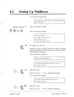 Page 17642 0 Setting Up Mailboxes 
You will hear the prompt: 
Please enter the mailbox number to be assigned, followed 
by a pound sign. e 
(Mailbox number) 7 Enter the mailbox number. 
$;‘IpJr;71#1 
You will hear the prompt: 
The owner’s name is . . . 
To change the name, press [I]. 
If no change, press [2]. 
To delete this name, press [3/. 
ABC 
cl 
8 To accept this, press [2]. 
2 
Note: Should you wish to change the current owner’s extension, 
press [l] and follow the instructions in 4.2.3 Step 10: Enter-...