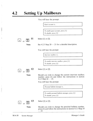 Page 17742 l Setting Up Mailboxes 
You will hear the prompt: 
Guest account is... 
I 
To enable guest account, press [I]. 
To disable, press [2/. 
q or q 11 Select VI or PI. 
Note: See 4.2.3 Step 20 - 21 for a detailed description. 
You will hear the prompt: 
Interview mailbox is.. 
To enable interview mailbox, press [I]. 
To disable, press [2 J. 
q or q 12 Select 111 or PI. 
Note: Should you wish to change the current interview mailbox 
number, 
press 111 and follow the instructions in section 
4.2.3 Step- 22 i...