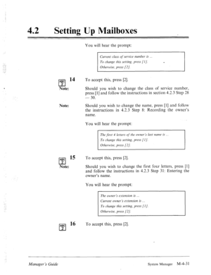 Page 17842 0 
Setting Up Mailboxes 
You will hear the prompt: 
Current elms qf service number is 
To change this setting, press [I]. m 
Otherwise, press [2]. 
ABC l4 
cl 
To accept this, press [2]. 
2 
Note: Should you wish to change the class of service number, 
press [l] and follow the instructions in section 4.2.3 Step 28 
- 30. 
Note: Should you wish to change the name, press [l] and follow 
the instructions in 4.2.3 Step 8: Recording the owner’s 
name. 
You will hear the prompt: 
The first 4 letter-s of the...