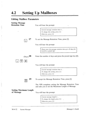 Page 17942 l Setting Up Mailboxes 
Editing Mailbox Parameters 
Setting Message 
Retention Time 
You will hear the prompt: e 
Current messuge retention time is . 
To change this setting, press [I]. 
Otherwise, press (21. 
cl 
17 To set the Message Retention Time, press [l]. 
1 
You will hear the prompt: 
Please enter the messuge retention time up to 30 duys fol: 
lowed by a pound sign. 
(Days) 18 Enter the number of days and press the pound sign key [#I. 
pJ 19 
Setting Maximum Length 
of Message 
You will hear...